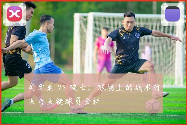 匈牙利 vs 瑞士：球场上的战术对决与关键球员分析