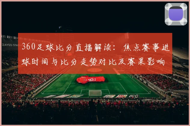 360足球比分直播解读：焦点赛事进球时间与比分走势对比及赛果影响