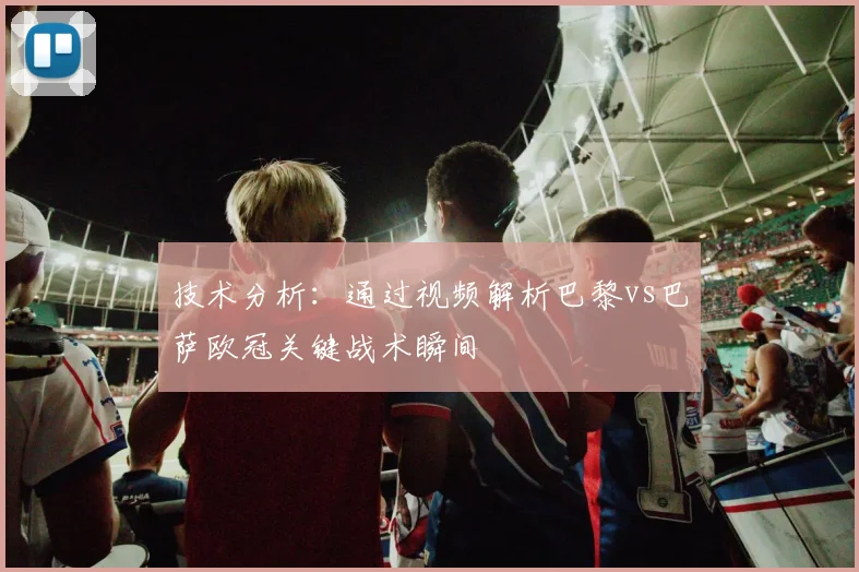 技术分析：通过视频解析巴黎vs巴萨欧冠关键战术瞬间