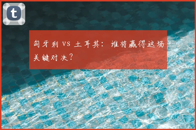 匈牙利 vs 土耳其：谁将赢得这场关键对决？