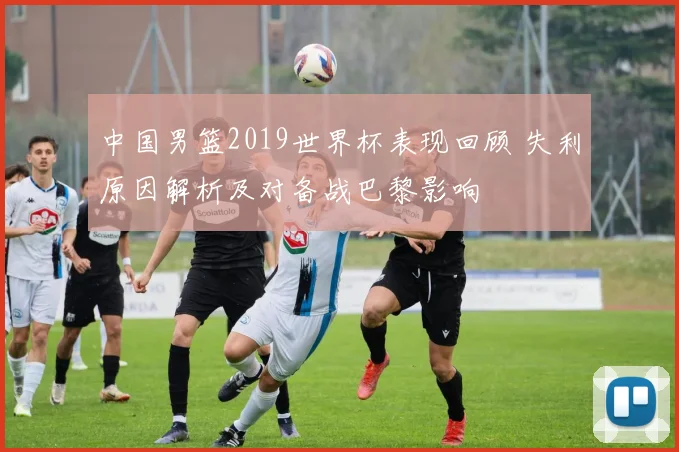 中国男篮2019世界杯表现回顾 失利原因解析及对备战巴黎影响