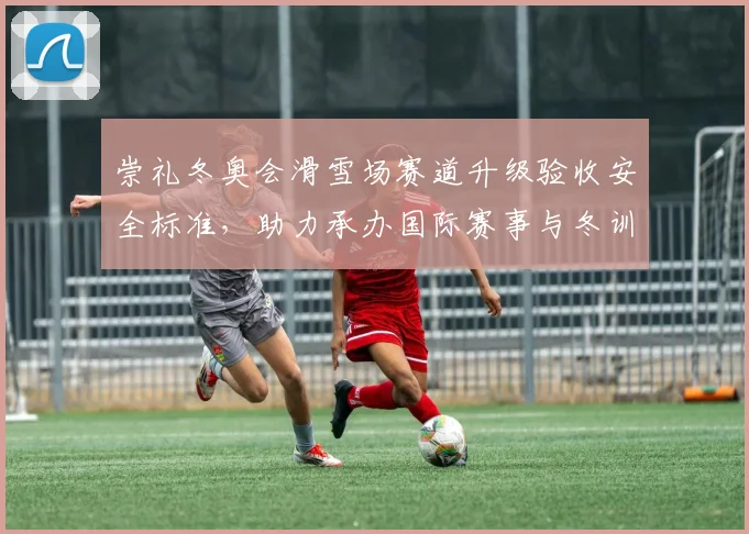 崇礼冬奥会滑雪场赛道升级验收安全标准，助力承办国际赛事与冬训