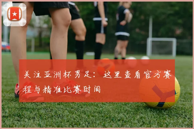 关注亚洲杯男足：这里查看官方赛程与精准比赛时间