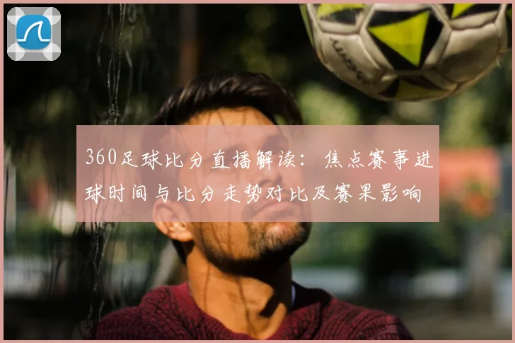 360足球比分直播解读：焦点赛事进球时间与比分走势对比及赛果影响