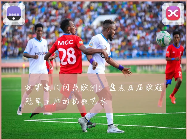 执掌豪门问鼎欧洲：盘点历届欧冠冠军主帅的执教艺术