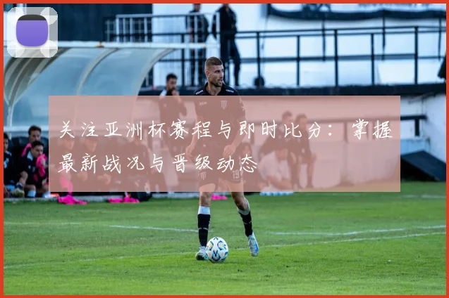 关注亚洲杯赛程与即时比分：掌握最新战况与晋级动态