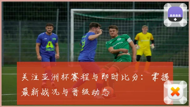 关注亚洲杯赛程与即时比分：掌握最新战况与晋级动态