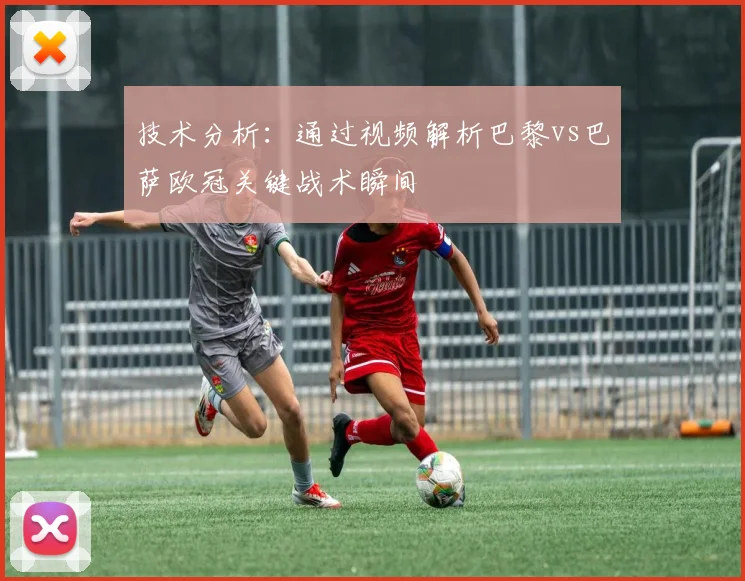技术分析：通过视频解析巴黎vs巴萨欧冠关键战术瞬间