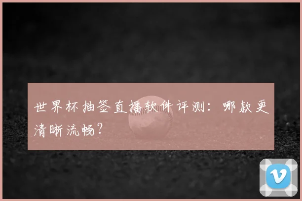 世界杯抽签直播软件评测：哪款更清晰流畅？