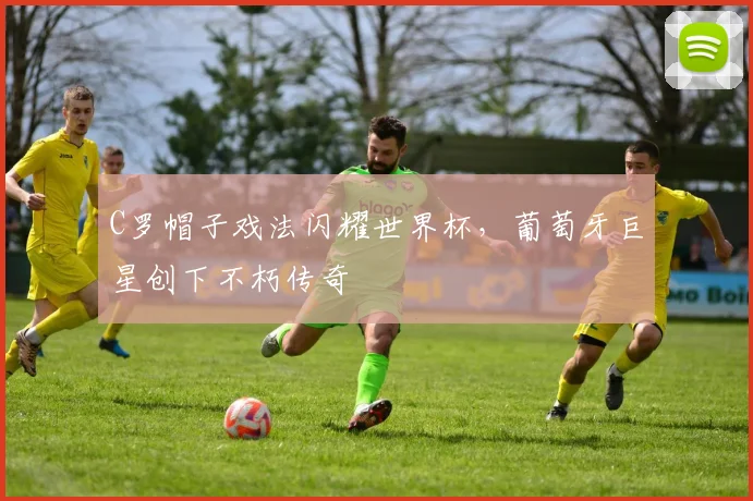 C罗帽子戏法闪耀世界杯，葡萄牙巨星创下不朽传奇