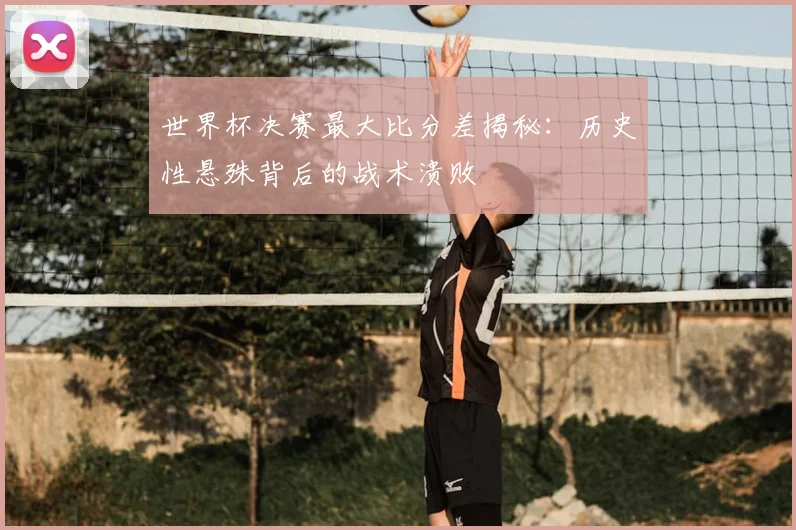 世界杯决赛最大比分差揭秘：历史性悬殊背后的战术溃败