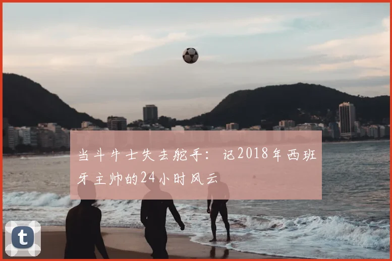 当斗牛士失去舵手：记2018年西班牙主帅的24小时风云