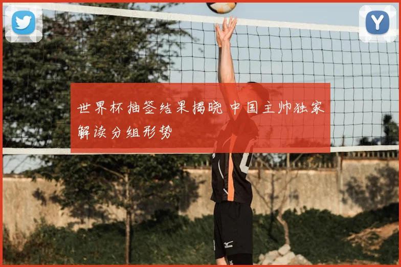 世界杯抽签结果揭晓 中国主帅独家解读分组形势