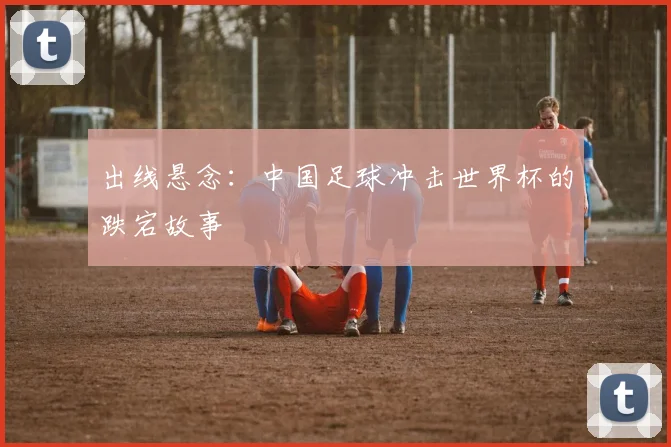 出线悬念：中国足球冲击世界杯的跌宕故事
