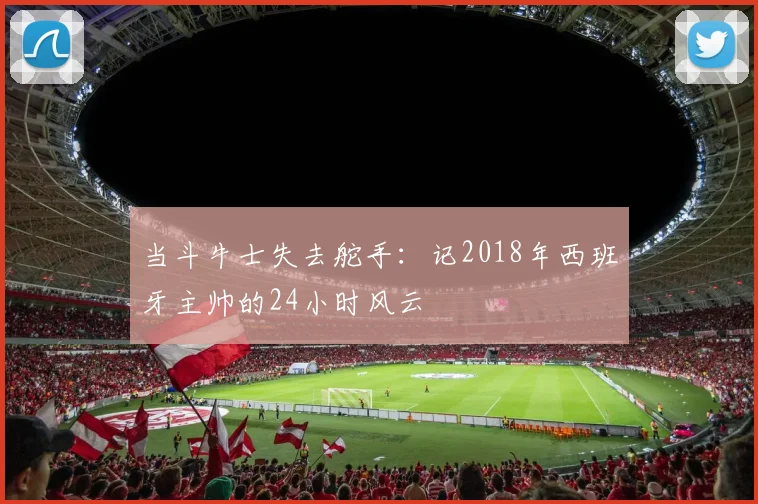 当斗牛士失去舵手：记2018年西班牙主帅的24小时风云