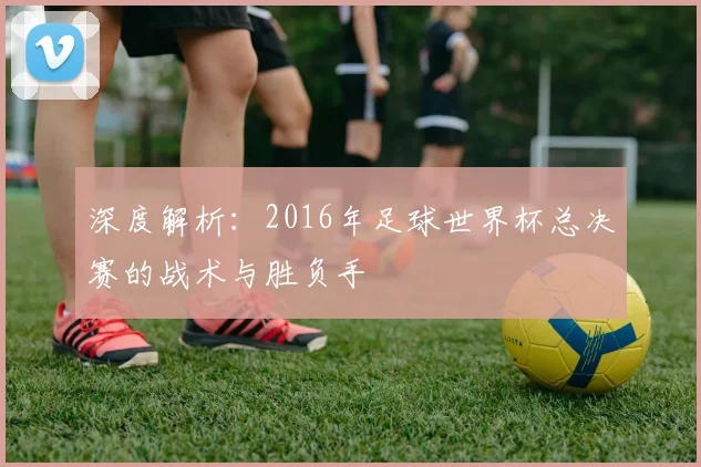 深度解析：2016年足球世界杯总决赛的战术与胜负手