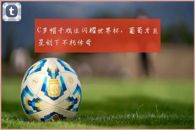 C罗帽子戏法闪耀世界杯,葡萄牙巨星创下不朽传奇