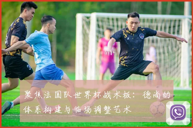 聚焦法国队世界杯战术板:德尚的体系构建与临场调整艺术