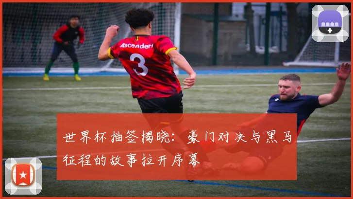 世界杯抽签揭晓：豪门对决与黑马征程的故事拉开序幕