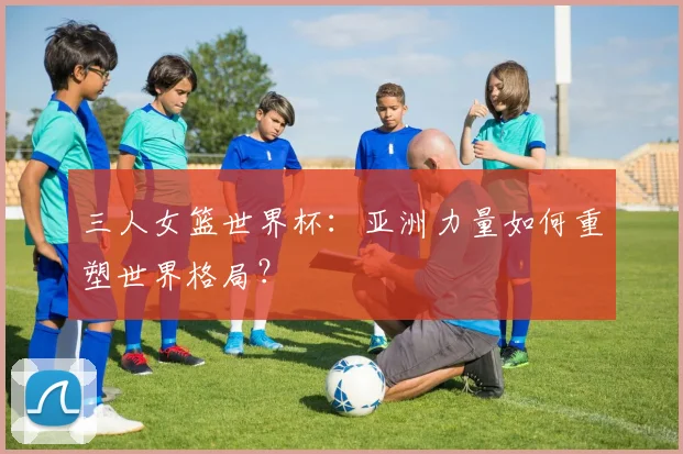 三人女篮世界杯:亚洲力量如何重塑世界格局?